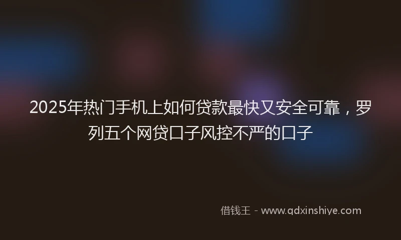2025年热门手机上如何贷款最快又安全可靠，罗列五个网贷口子风控不严的口子