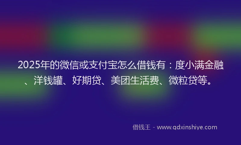 2025年的微信或支付宝怎么借钱有：度小满金融、洋钱罐、好期贷、美团生活费、微粒贷等。