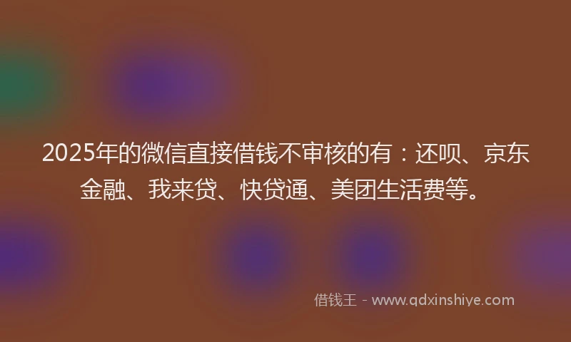 2025年的微信直接借钱不审核的有：还呗、京东金融、我来贷、快贷通、美团生活费等。