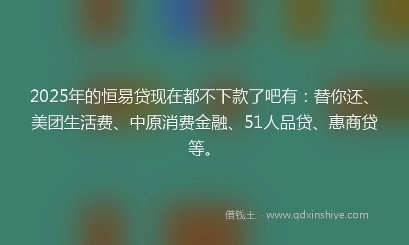 2025年的恒易贷现在都不下款了吧有：替你还、美团生活费、中原消费金融、51人品贷、惠商贷等。