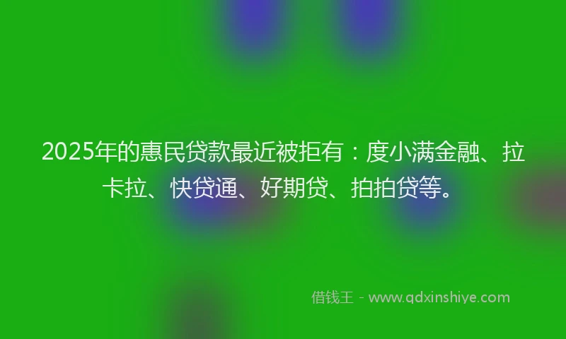2025年的惠民贷款最近被拒有：度小满金融、拉卡拉、快贷通、好期贷、拍拍贷等。