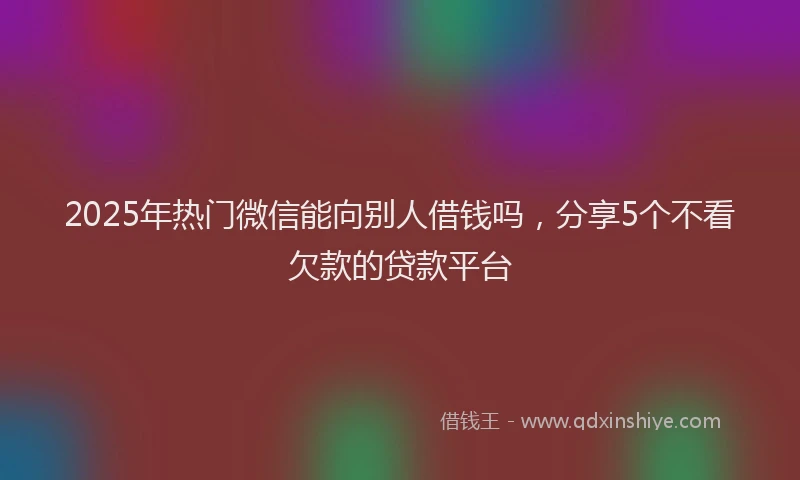2025年热门微信能向别人借钱吗，分享5个不看欠款的贷款平台