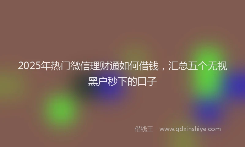 2025年热门微信理财通如何借钱，汇总五个无视黑户秒下的口子