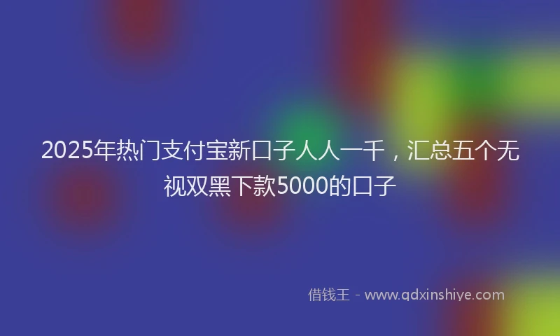 2025年热门支付宝新口子人人一千，汇总五个无视双黑下款5000的口子