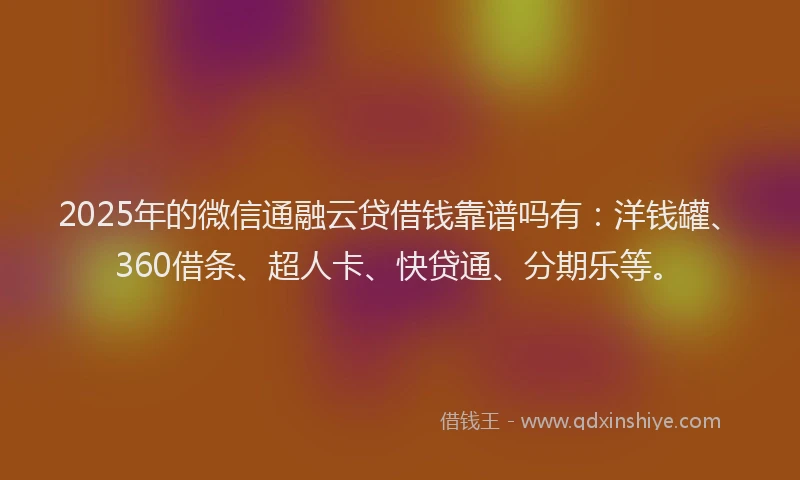 2025年的微信通融云贷借钱靠谱吗有：洋钱罐、360借条、超人卡、快贷通、分期乐等。