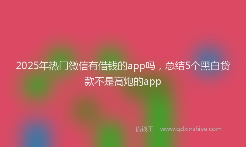 2025年热门微信有借钱的app吗，总结5个黑白贷款不是高炮的app