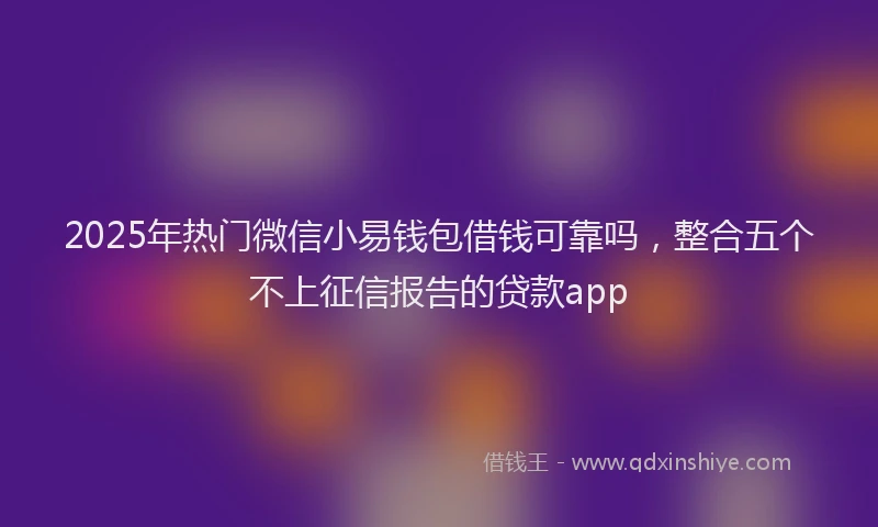 2025年热门微信小易钱包借钱可靠吗，整合五个不上征信报告的贷款app