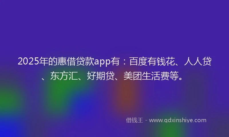 2025年的惠借贷款app有：百度有钱花、人人贷、东方汇、好期贷、美团生活费等。