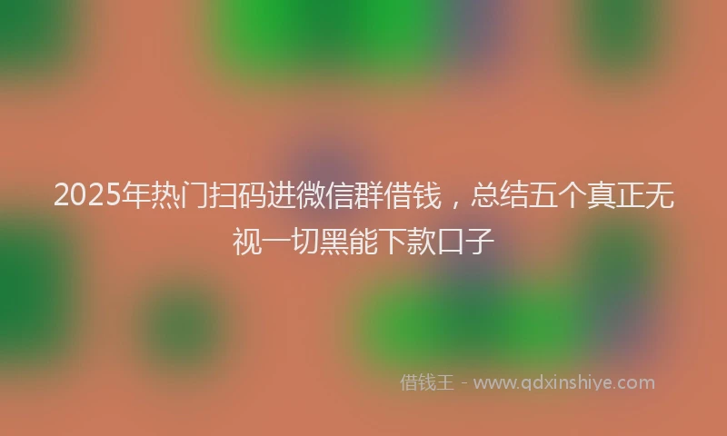 2025年热门扫码进微信群借钱，总结五个真正无视一切黑能下款口子