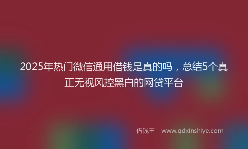 2025年热门微信通用借钱是真的吗，总结5个真正无视风控黑白的网贷平台