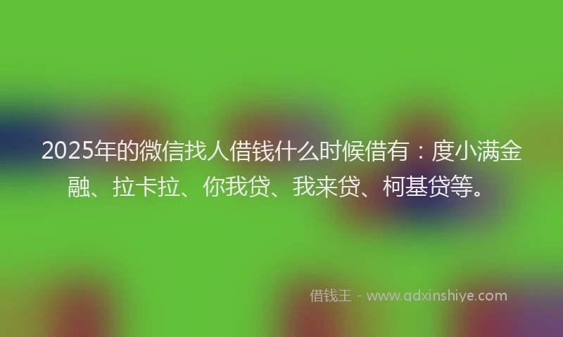 2025年的微信找人借钱什么时候借有：度小满金融、拉卡拉、你我贷、我来贷、柯基贷等。