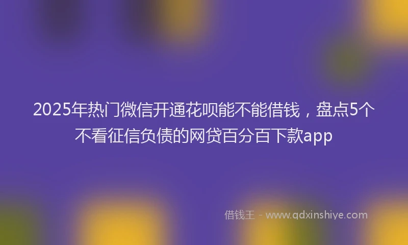 2025年热门微信开通花呗能不能借钱，盘点5个不看征信负债的网贷百分百下款app