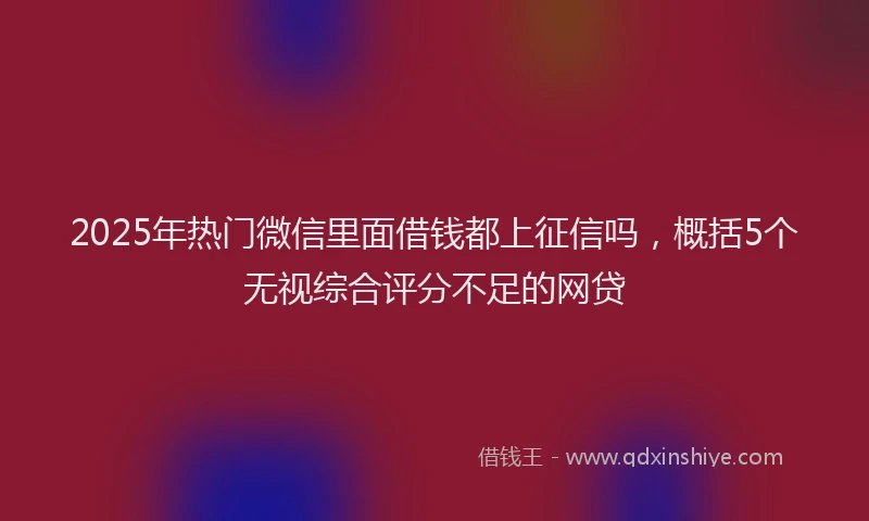 2025年热门微信里面借钱都上征信吗，概括5个无视综合评分不足的网贷
