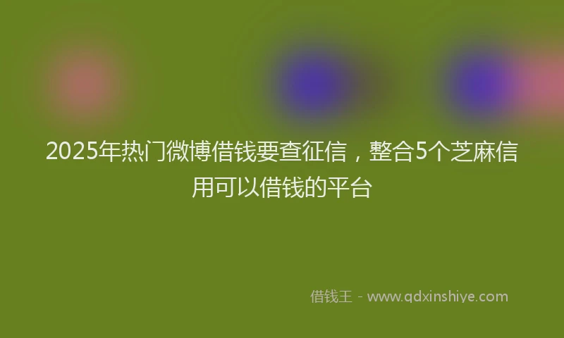 2025年热门微博借钱要查征信，整合5个芝麻信用可以借钱的平台