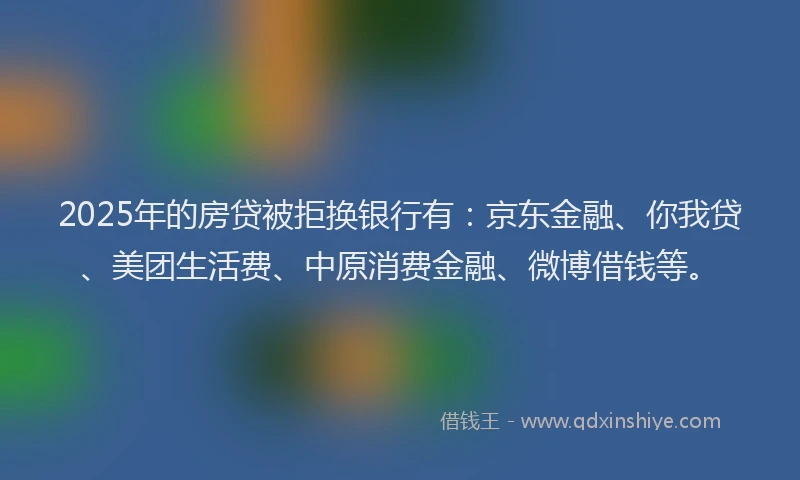 2025年的房贷被拒换银行有：京东金融、你我贷、美团生活费、中原消费金融、微博借钱等。
