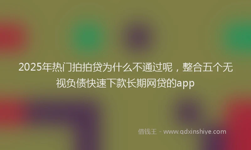 2025年热门拍拍贷为什么不通过呢，整合五个无视负债快速下款长期网贷的app