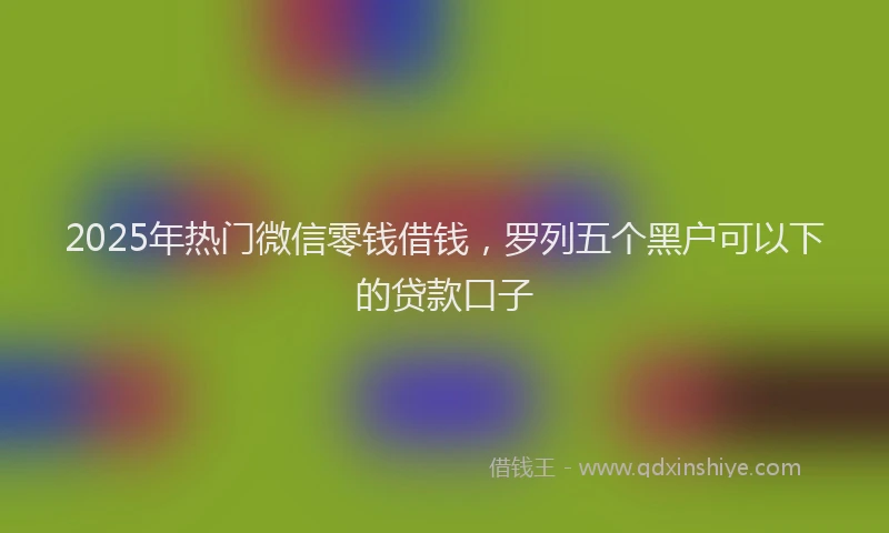 2025年热门微信零钱借钱，罗列五个黑户可以下的贷款口子