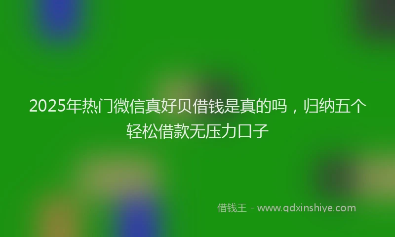2025年热门微信真好贝借钱是真的吗，归纳五个轻松借款无压力口子