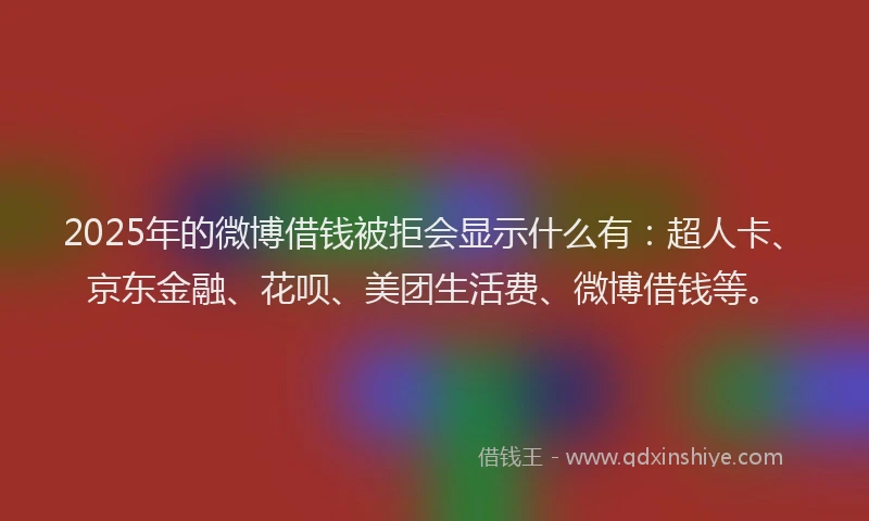 2025年的微博借钱被拒会显示什么有：超人卡、京东金融、花呗、美团生活费、微博借钱等。