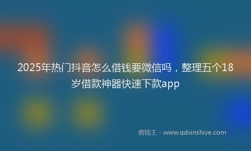 2025年热门抖音怎么借钱要微信吗，整理五个18岁借款神器快速下款app