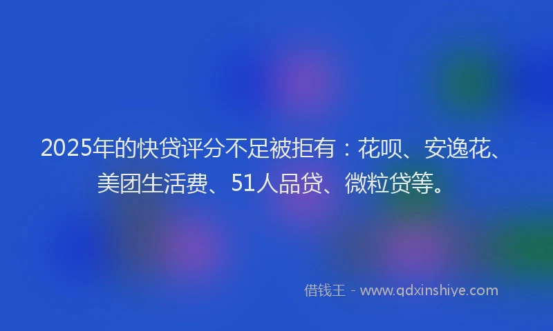 2025年的快贷评分不足被拒有：花呗、安逸花、美团生活费、51人品贷、微粒贷等。