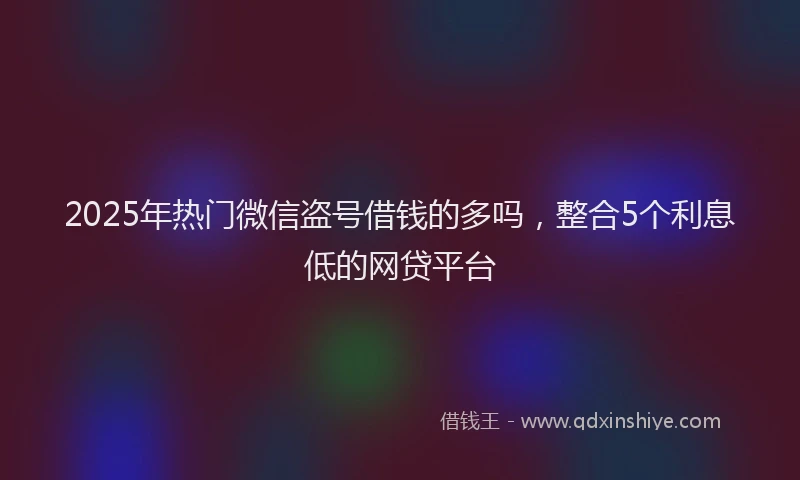 2025年热门微信盗号借钱的多吗，整合5个利息低的网贷平台