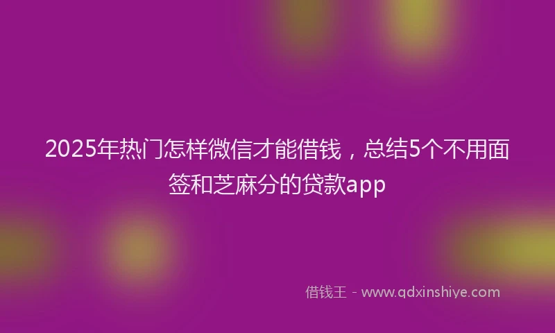2025年热门怎样微信才能借钱，总结5个不用面签和芝麻分的贷款app