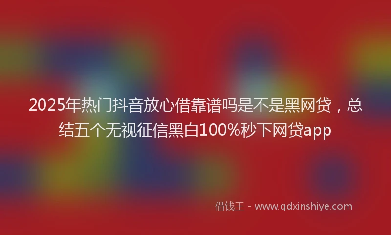 2025年热门抖音放心借靠谱吗是不是黑网贷，总结五个无视征信黑白100%秒下网贷app