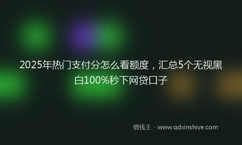 2025年热门支付分怎么看额度，汇总5个无视黑白100%秒下网贷口子
