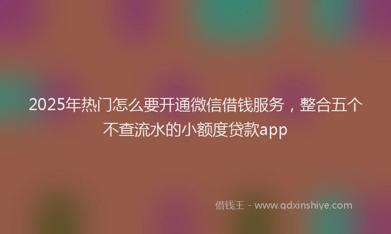 2025年热门怎么要开通微信借钱服务，整合五个不查流水的小额度贷款app