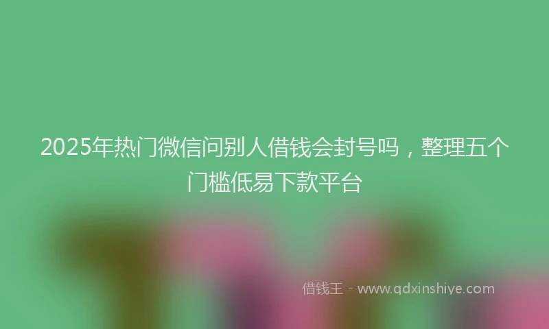 2025年热门微信问别人借钱会封号吗，整理五个门槛低易下款平台