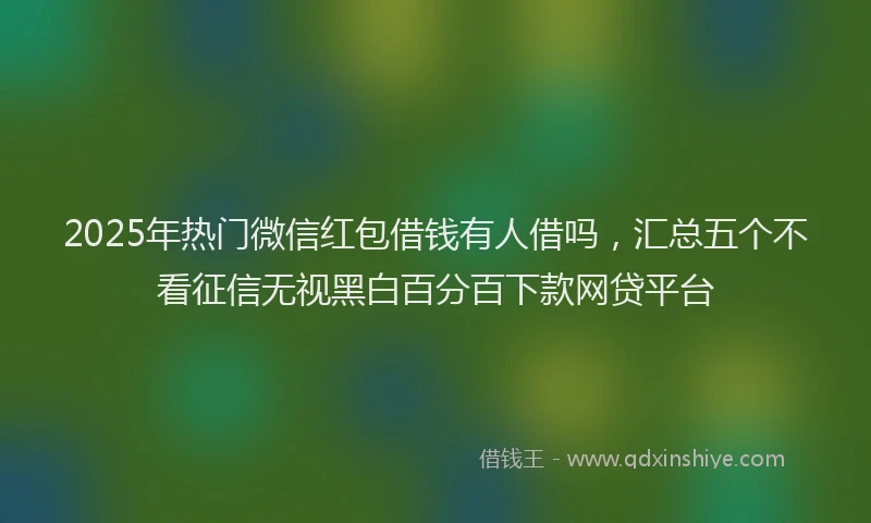 2025年热门微信红包借钱有人借吗，汇总五个不看征信无视黑白百分百下款网贷平台