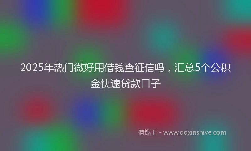 2025年热门微好用借钱查征信吗，汇总5个公积金快速贷款口子