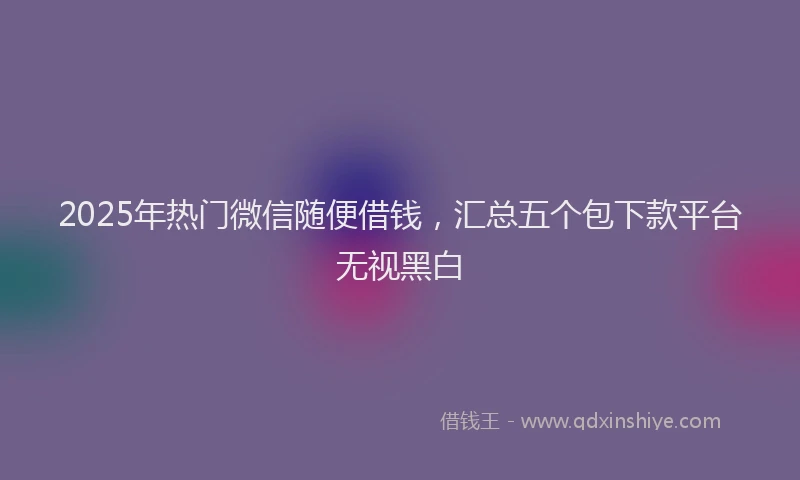 2025年热门微信随便借钱，汇总五个包下款平台无视黑白
