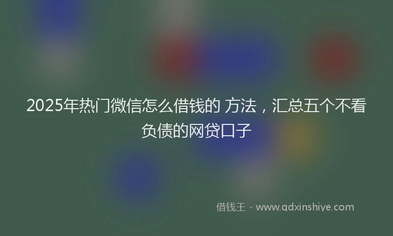 2025年热门微信怎么借钱的 方法，汇总五个不看负债的网贷口子