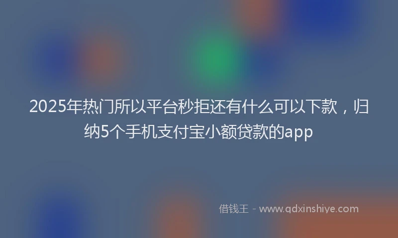2025年热门所以平台秒拒还有什么可以下款，归纳5个手机支付宝小额贷款的app