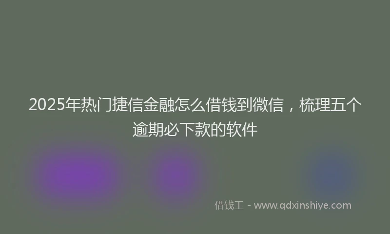 2025年热门捷信金融怎么借钱到微信，梳理五个逾期必下款的软件