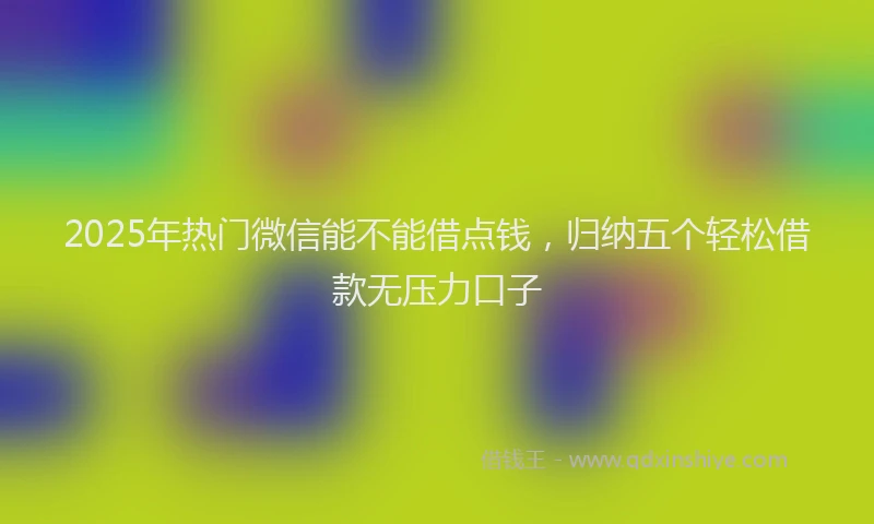 2025年热门微信能不能借点钱，归纳五个轻松借款无压力口子