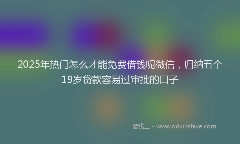2025年热门怎么才能免费借钱呢微信，归纳五个19岁贷款容易过审批的口子