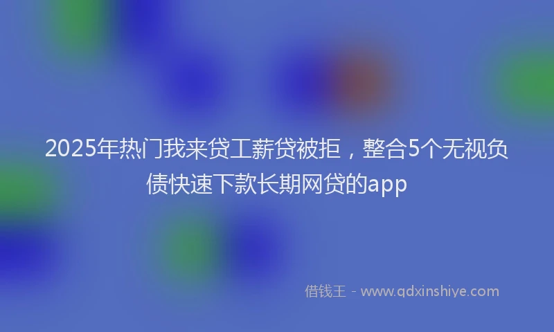 2025年热门我来贷工薪贷被拒，整合5个无视负债快速下款长期网贷的app