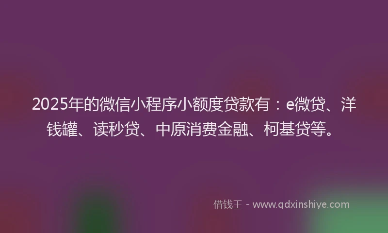 2025年的微信小程序小额度贷款有：e微贷、洋钱罐、读秒贷、中原消费金融、柯基贷等。