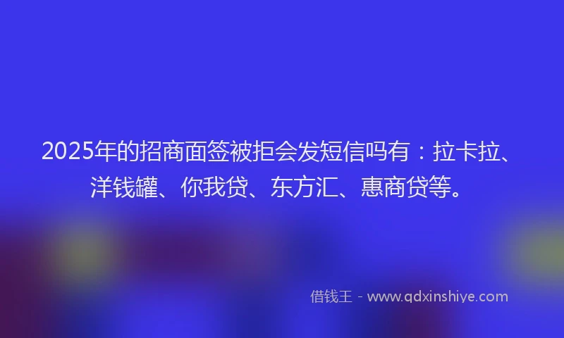 2025年的招商面签被拒会发短信吗有：拉卡拉、洋钱罐、你我贷、东方汇、惠商贷等。