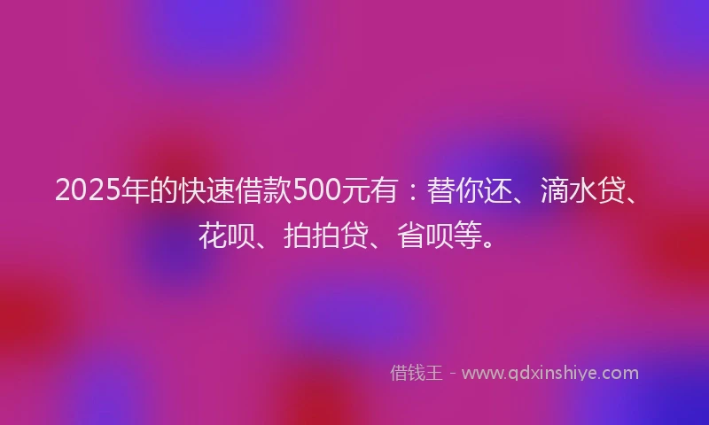 2025年的快速借款500元有：替你还、滴水贷、花呗、拍拍贷、省呗等。