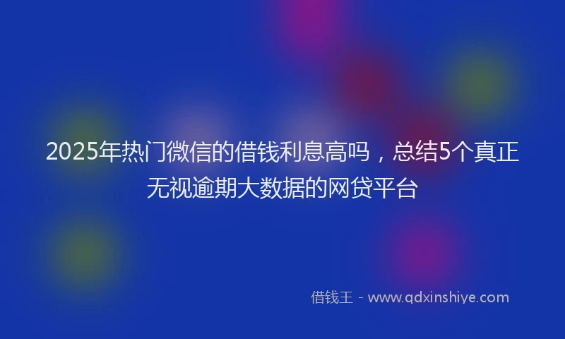 2025年热门微信的借钱利息高吗，总结5个真正无视逾期大数据的网贷平台