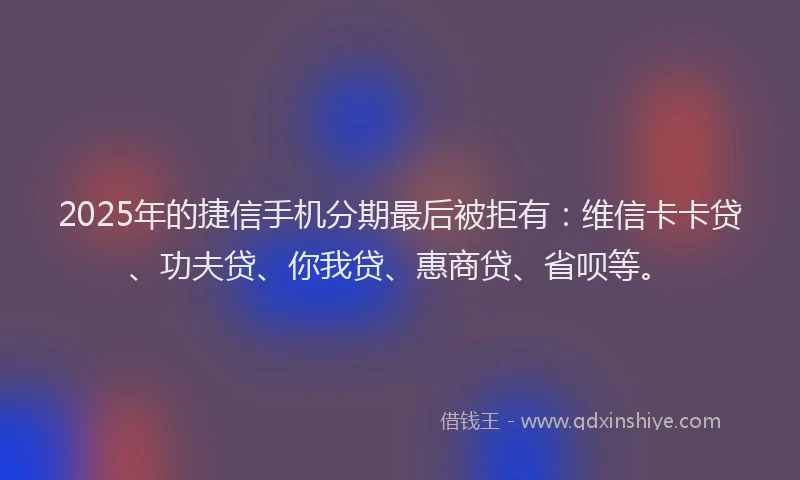 2025年的捷信手机分期最后被拒有：维信卡卡贷、功夫贷、你我贷、惠商贷、省呗等。