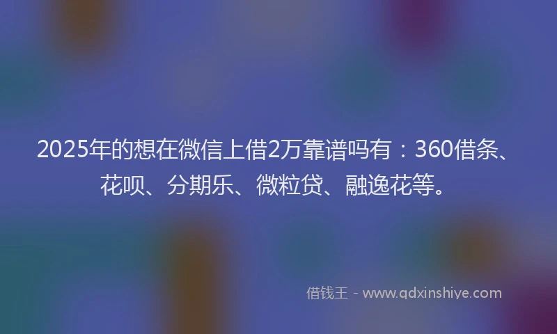 2025年的想在微信上借2万靠谱吗有：360借条、花呗、分期乐、微粒贷、融逸花等。