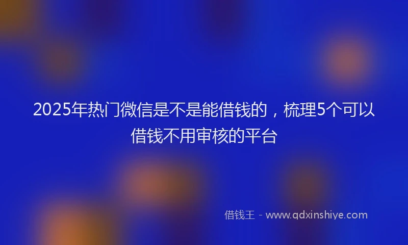 2025年热门微信是不是能借钱的，梳理5个可以借钱不用审核的平台