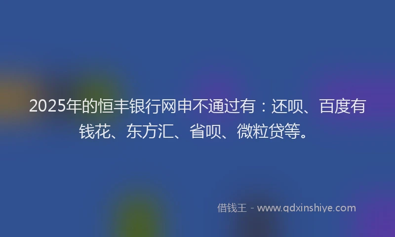 2025年的恒丰银行网申不通过有：还呗、百度有钱花、东方汇、省呗、微粒贷等。