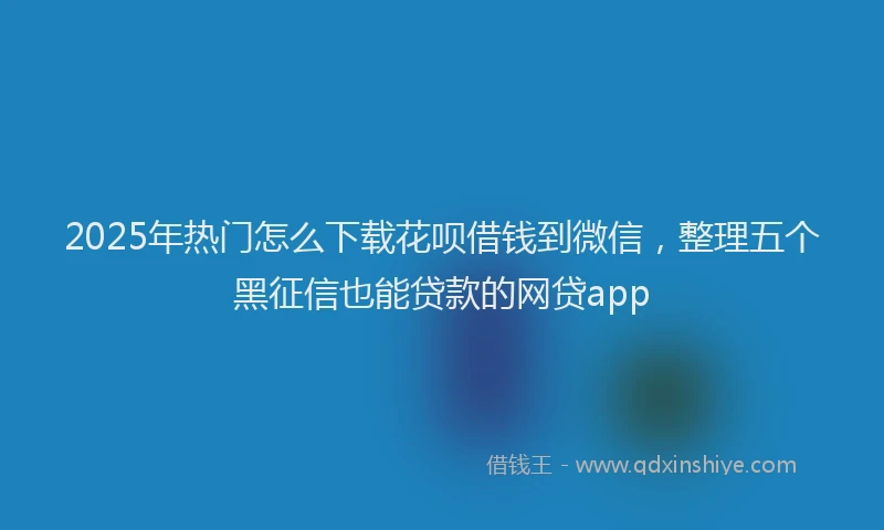 2025年热门怎么下载花呗借钱到微信，整理五个黑征信也能贷款的网贷app