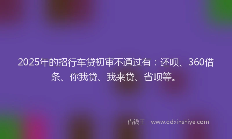 2025年的招行车贷初审不通过有：还呗、360借条、你我贷、我来贷、省呗等。